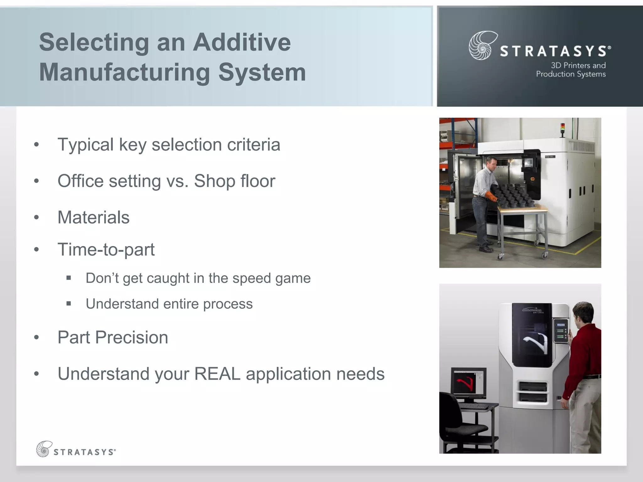 Selecting an Additive
Manufacturing System
• Typical key selection criteria
• Office setting vs. Shop floor
• Materials
• Time-to-part
 Don‟t get caught in the speed game
 Understand entire process

• Part Precision
• Understand your REAL application needs

 