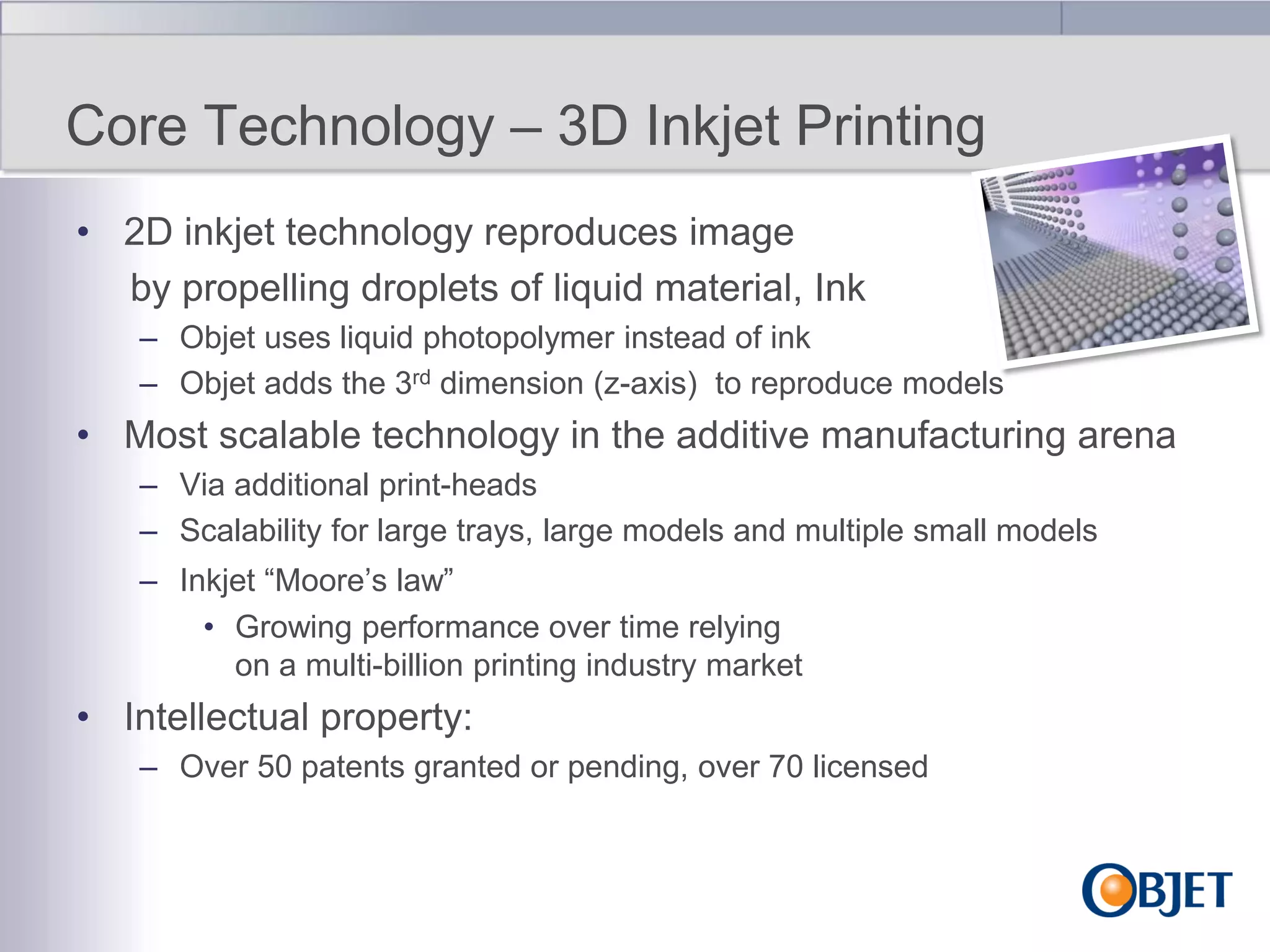 Core Technology – 3D Inkjet Printing
• 2D inkjet technology reproduces image
by propelling droplets of liquid material, Ink
– Objet uses liquid photopolymer instead of ink
– Objet adds the 3rd dimension (z-axis) to reproduce models

• Most scalable technology in the additive manufacturing arena
– Via additional print-heads
– Scalability for large trays, large models and multiple small models
– Inkjet “Moore‟s law”
• Growing performance over time relying
on a multi-billion printing industry market

• Intellectual property:
– Over 50 patents granted or pending, over 70 licensed

 