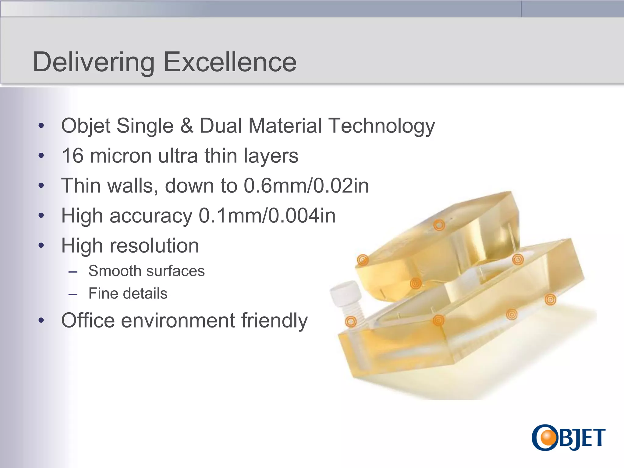 Delivering Excellence
•
•
•
•
•

Objet Single & Dual Material Technology
16 micron ultra thin layers
Thin walls, down to 0.6mm/0.02in
High accuracy 0.1mm/0.004in
High resolution
– Smooth surfaces
– Fine details

• Office environment friendly

 