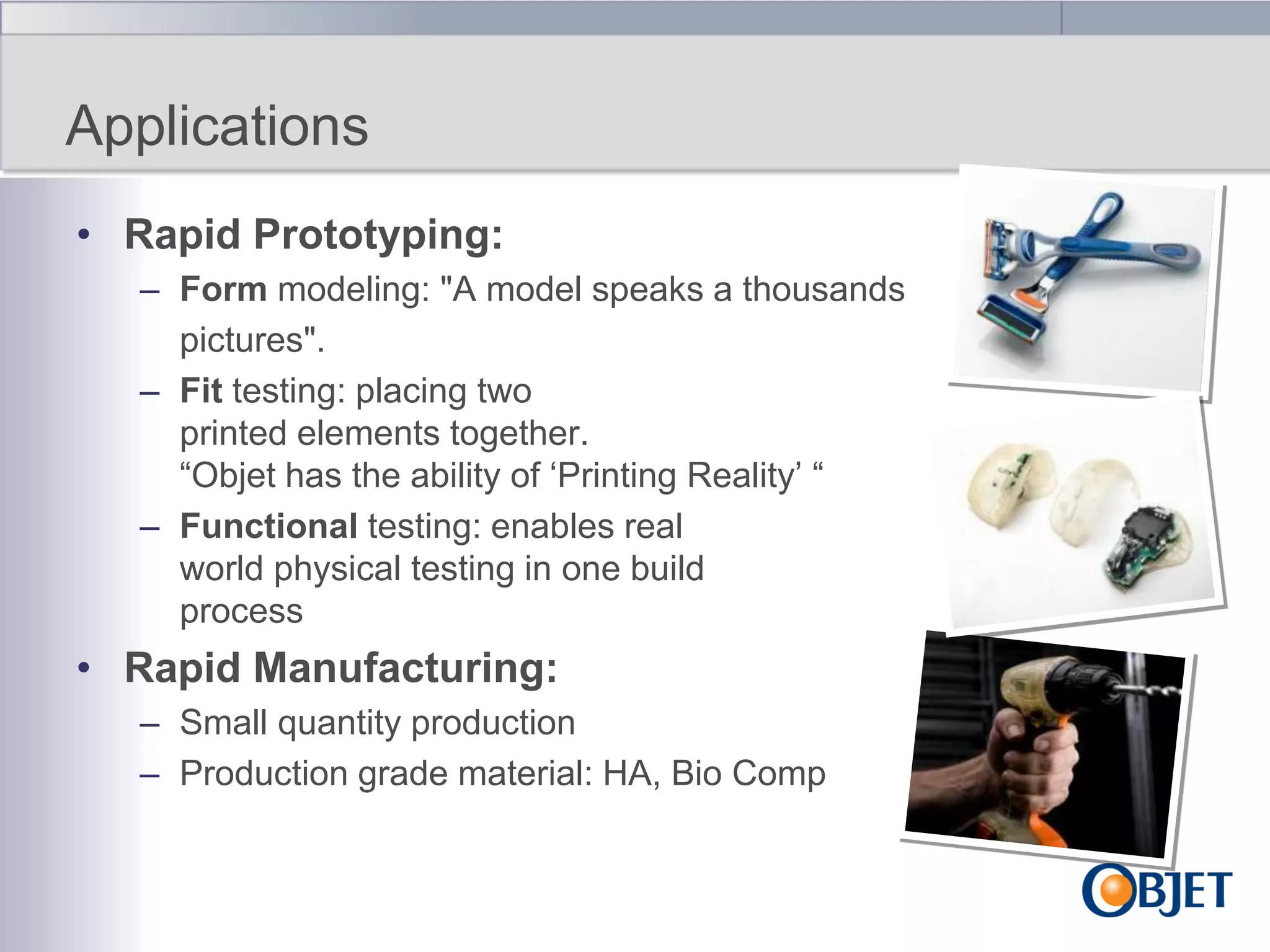 Applications
• Rapid Prototyping:
– Form modeling: "A model speaks a thousands
pictures".
– Fit testing: placing two
printed elements together.
“Objet has the ability of „Printing Reality‟ “
– Functional testing: enables real
world physical testing in one build
process

• Rapid Manufacturing:
– Small quantity production
– Production grade material: HA, Bio Comp

 