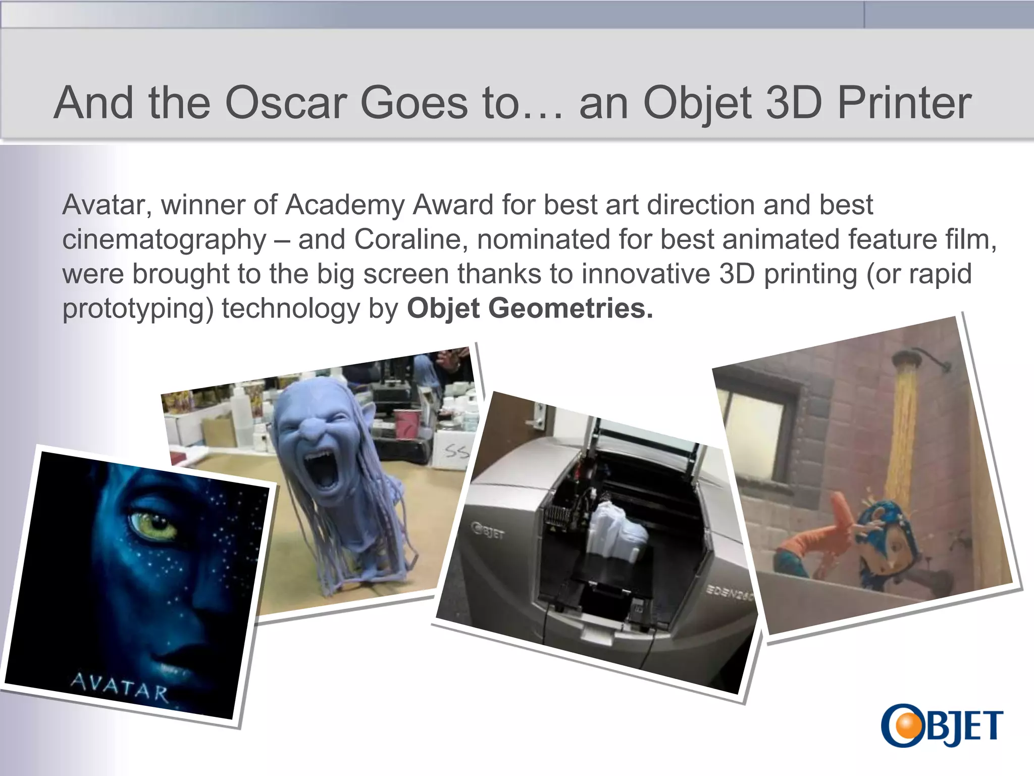 And the Oscar Goes to… an Objet 3D Printer
Avatar, winner of Academy Award for best art direction and best
cinematography – and Coraline, nominated for best animated feature film,
were brought to the big screen thanks to innovative 3D printing (or rapid
prototyping) technology by Objet Geometries.

 