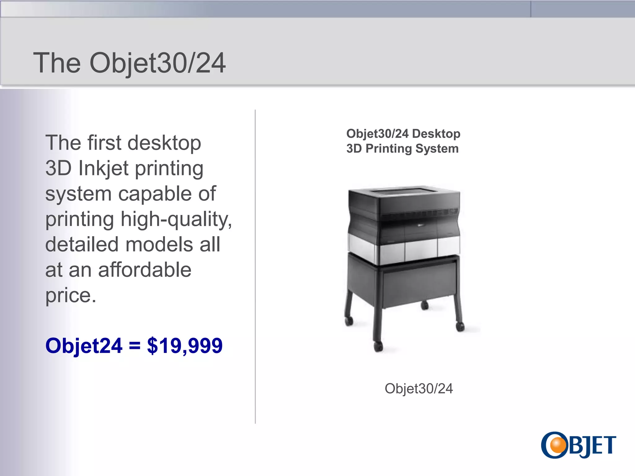 The Objet30/24
The first desktop
3D Inkjet printing
system capable of
printing high-quality,
detailed models all
at an affordable
price.

Objet30/24 Desktop
3D Printing System

Objet24 = $19,999
Objet30/24

 