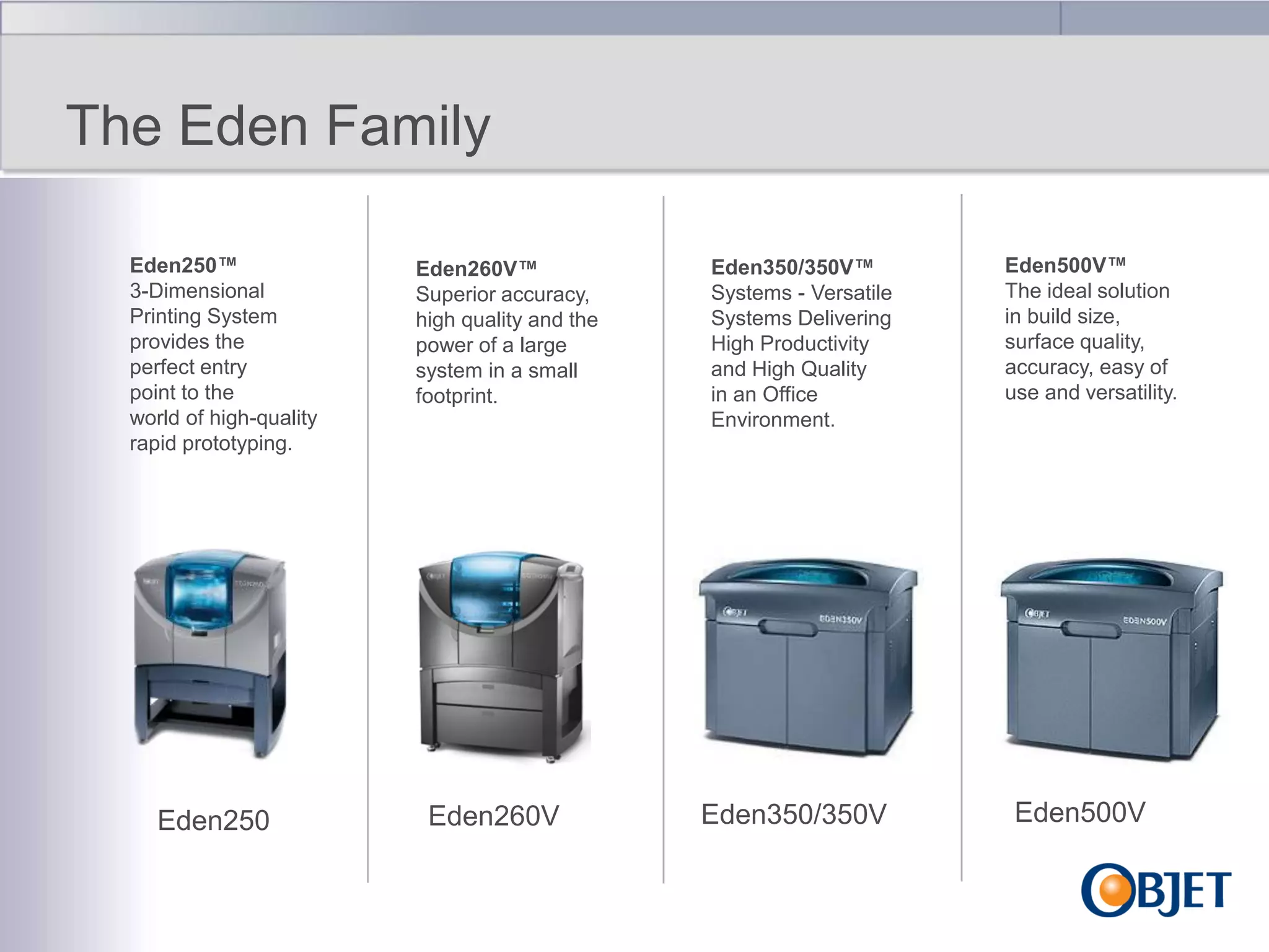 The Eden Family
Eden250™
3-Dimensional
Printing System
provides the
perfect entry
point to the
world of high-quality
rapid prototyping.

Eden250

Eden260V™
Superior accuracy,
high quality and the
power of a large
system in a small
footprint.

Eden260V

Eden350/350V™
Systems - Versatile
Systems Delivering
High Productivity
and High Quality
in an Office
Environment.

Eden350/350V

Eden500V™
The ideal solution
in build size,
surface quality,
accuracy, easy of
use and versatility.

Eden500V

 