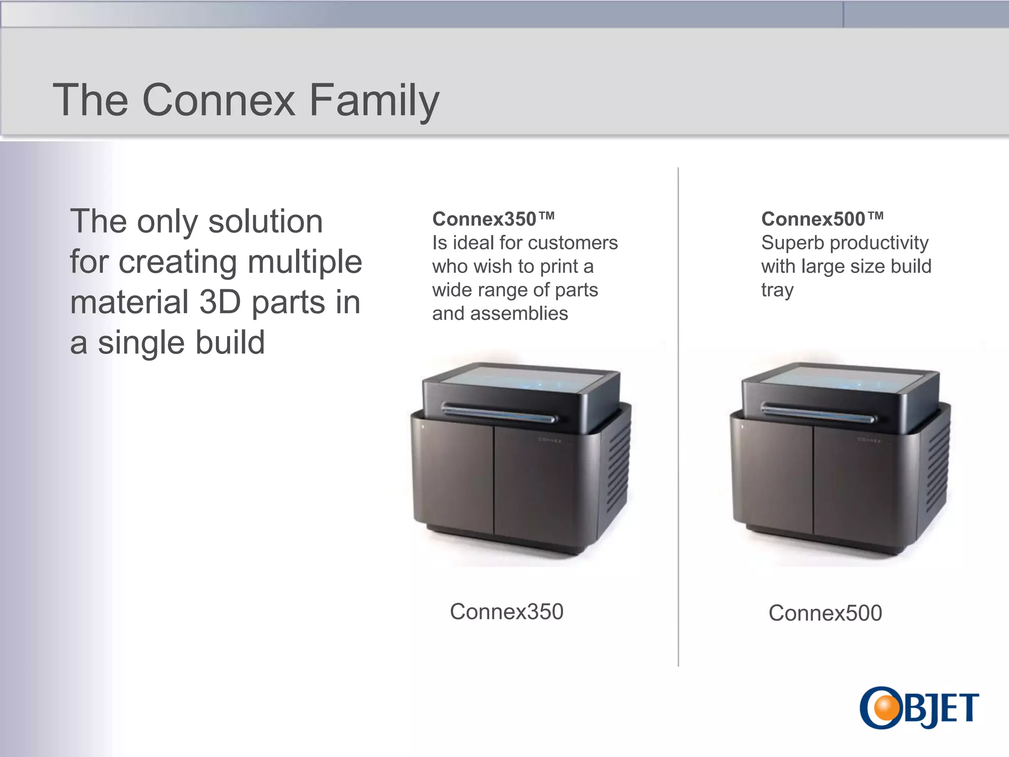 The Connex Family
The only solution
for creating multiple
material 3D parts in
a single build

Connex350™
Is ideal for customers
who wish to print a
wide range of parts
and assemblies

Connex350

Connex500™
Superb productivity
with large size build
tray

Connex500

 