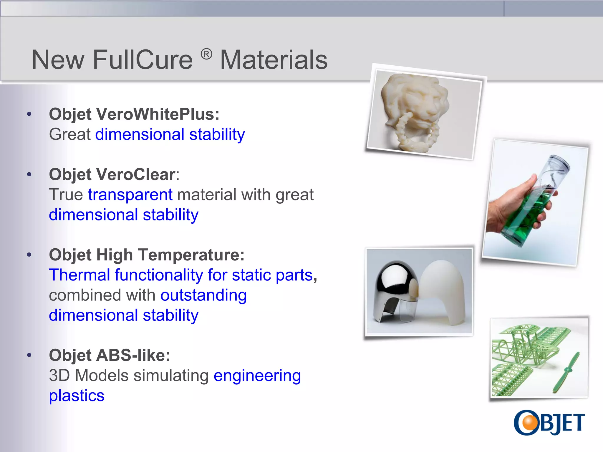 New FullCure ® Materials
• Objet VeroWhitePlus:
Great dimensional stability
• Objet VeroClear:
True transparent material with great
dimensional stability
• Objet High Temperature:
Thermal functionality for static parts,
combined with outstanding
dimensional stability
• Objet ABS-like:
3D Models simulating engineering
plastics

 