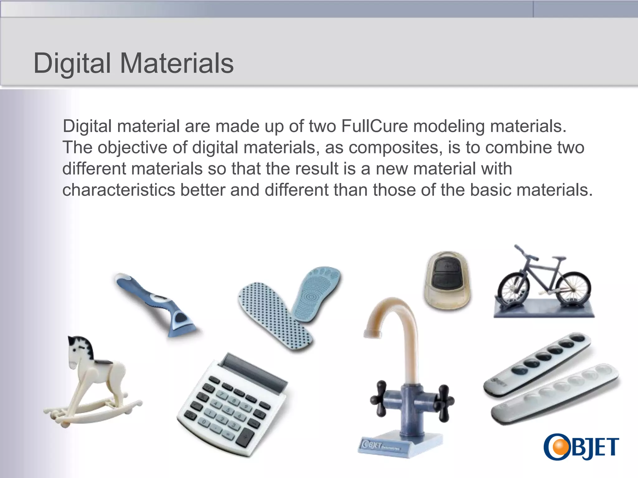 Digital Materials
Digital material are made up of two FullCure modeling materials.
The objective of digital materials, as composites, is to combine two
different materials so that the result is a new material with
characteristics better and different than those of the basic materials.

 