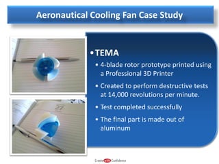 Aeronautical Cooling Fan Case Study

•TEMA
• 4-blade rotor prototype printed using
a Professional 3D Printer
• Created to perform destructive tests
at 14,000 revolutions per minute.
• Test completed successfully
• The final part is made out of
aluminum

 