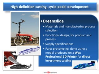 High-definition casting, cycle-pedal development

•Dreamslide
• Materials and manufacturing process
selection
• Functional design, for product and
process
• Supply specifications
• Parts prototyping done using a
model produced on a Wax
Professional 3D Printer for direct
investment casting

 