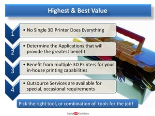 Highest & Best Value
1

• No Single 3D Printer Does Everything

2

• Determine the Applications that will
provide the greatest benefit

3

• Benefit from multiple 3D Printers for your
in-house printing capabilities

4

• Outsource Services are available for
special, occasional requirements
Pick the right tool, or combination of tools for the job!

 