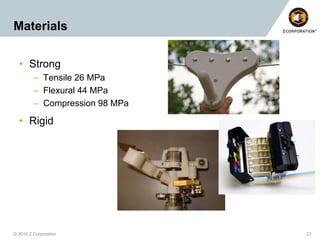 Materials
• Strong
– Tensile 26 MPa
– Flexural 44 MPa
– Compression 98 MPa

• Rigid

© 2010 Z Corporation

23

 