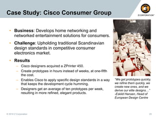 Case Study: Cisco Consumer Group
• Business: Develops home networking and
networked entertainment solutions for consumers.
• Challenge: Upholding traditional Scandinavian
design standards in competitive consumer
electronics market.
• Results
– Cisco designers acquired a ZPrinter 450.
– Create prototypes in hours instead of weeks, at one-fifth
the cost.
– Enables Cisco to apply specific design standards in a way
that keeps the development cycle humming.
– Designers get an average of ten prototypes per week,
resulting in more refined, elegant products.

© 2010 Z Corporation

“We get prototypes quickly,
we refine them quickly, we
create new ones, and we
derive our elite designs…”
-Eskild Hansen, Head of
European Design Centre

25

 