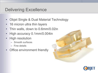 Delivering Excellence
•
•
•
•
•

Objet Single & Dual Material Technology
16 micron ultra thin layers
Thin walls, down to 0.6mm/0.02in
High accuracy 0.1mm/0.004in
High resolution
– Smooth surfaces
– Fine details

• Office environment friendly

 