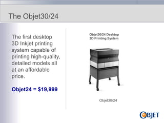 The Objet30/24
The first desktop
3D Inkjet printing
system capable of
printing high-quality,
detailed models all
at an affordable
price.

Objet30/24 Desktop
3D Printing System

Objet24 = $19,999
Objet30/24

 