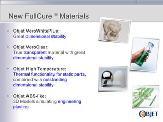 New FullCure ® Materials
• Objet VeroWhitePlus:
Great dimensional stability
• Objet VeroClear:
True transparent material with great
dimensional stability
• Objet High Temperature:
Thermal functionality for static parts,
combined with outstanding
dimensional stability
• Objet ABS-like:
3D Models simulating engineering
plastics

 
