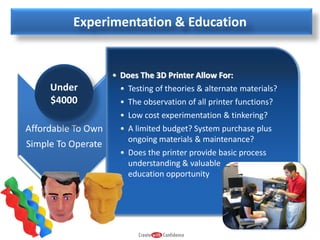 Experimentation & Education

Under
$4000

• Does The 3D Printer Allow For:
• Testing of theories & alternate materials?
• The observation of all printer functions?
• Low cost experimentation & tinkering?
• A limited budget? System purchase plus
ongoing materials & maintenance?
• Does the printer provide basic process
understanding & valuable
education opportunity

 