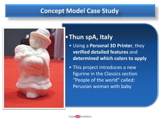 Concept Model Case Study

•Thun spA, Italy
• Using a Personal 3D Printer, they
verified detailed features and
determined which colors to apply
• This project introduces a new
figurine in the Classics section
“People of the world” called:
Peruvian woman with baby

 