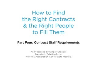 How to Find
  the Right Contracts
   & the Right People
       to Fill Them
Part Four: Contract Staff Requirements

         As Presented by Ginger Groeber
            President, Exfederal.com
     For Next Generation Contractors Meetup
 