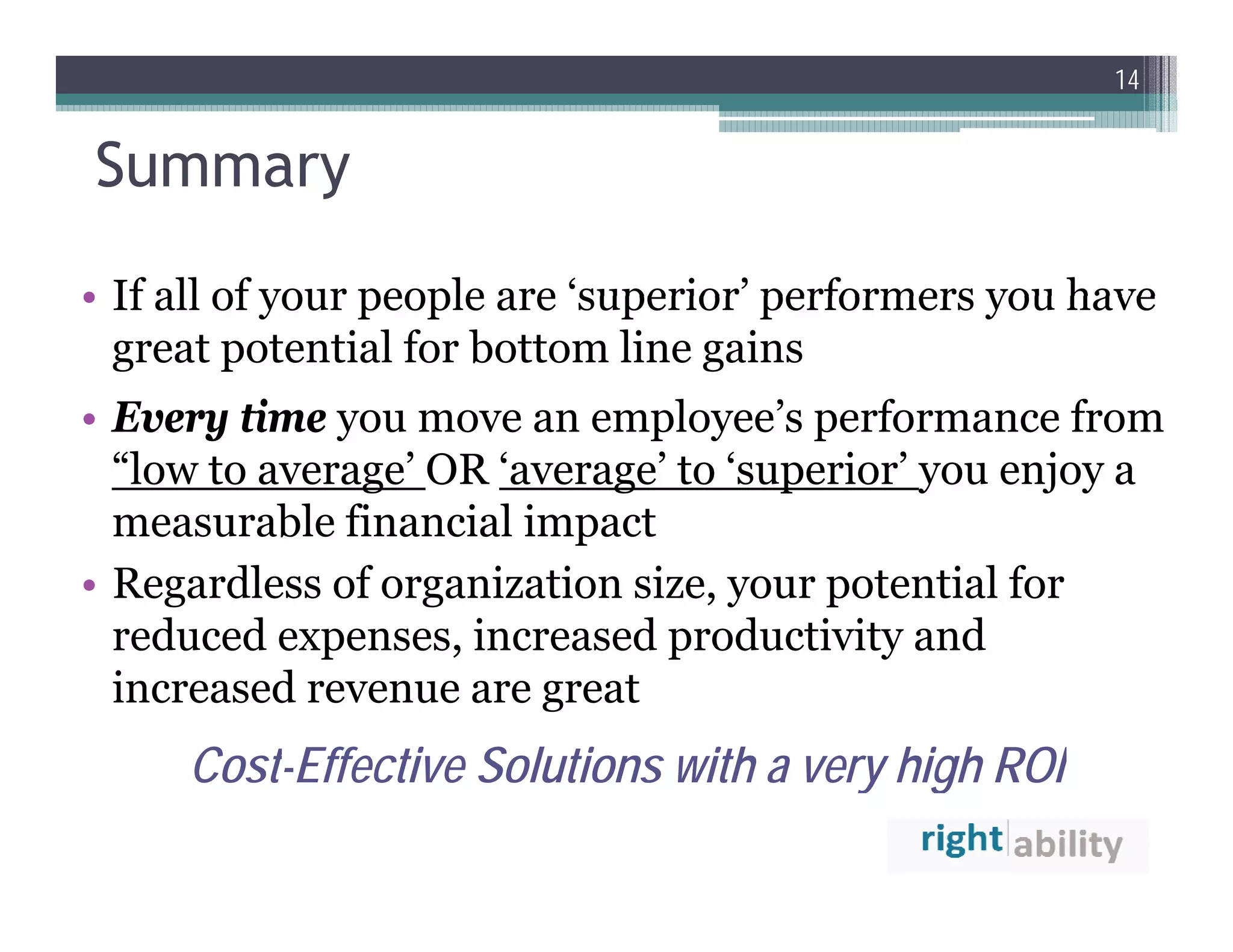 14


Summary
• If all of your people are ‘superior’ performers you have
                             superior
  great potential for bottom line gains
• Every time you move an employee s performance from
                           employee’s
  “low to average’ OR ‘average’ to ‘superior’ you enjoy a
  measurable financial impact
• Regardless of organization size, your potential for
  reduced expenses, increased productivity and
             p      ,          p           y
  increased revenue are great
     Cost Effective
     Cost-Effective Solutions with a very high ROI
 