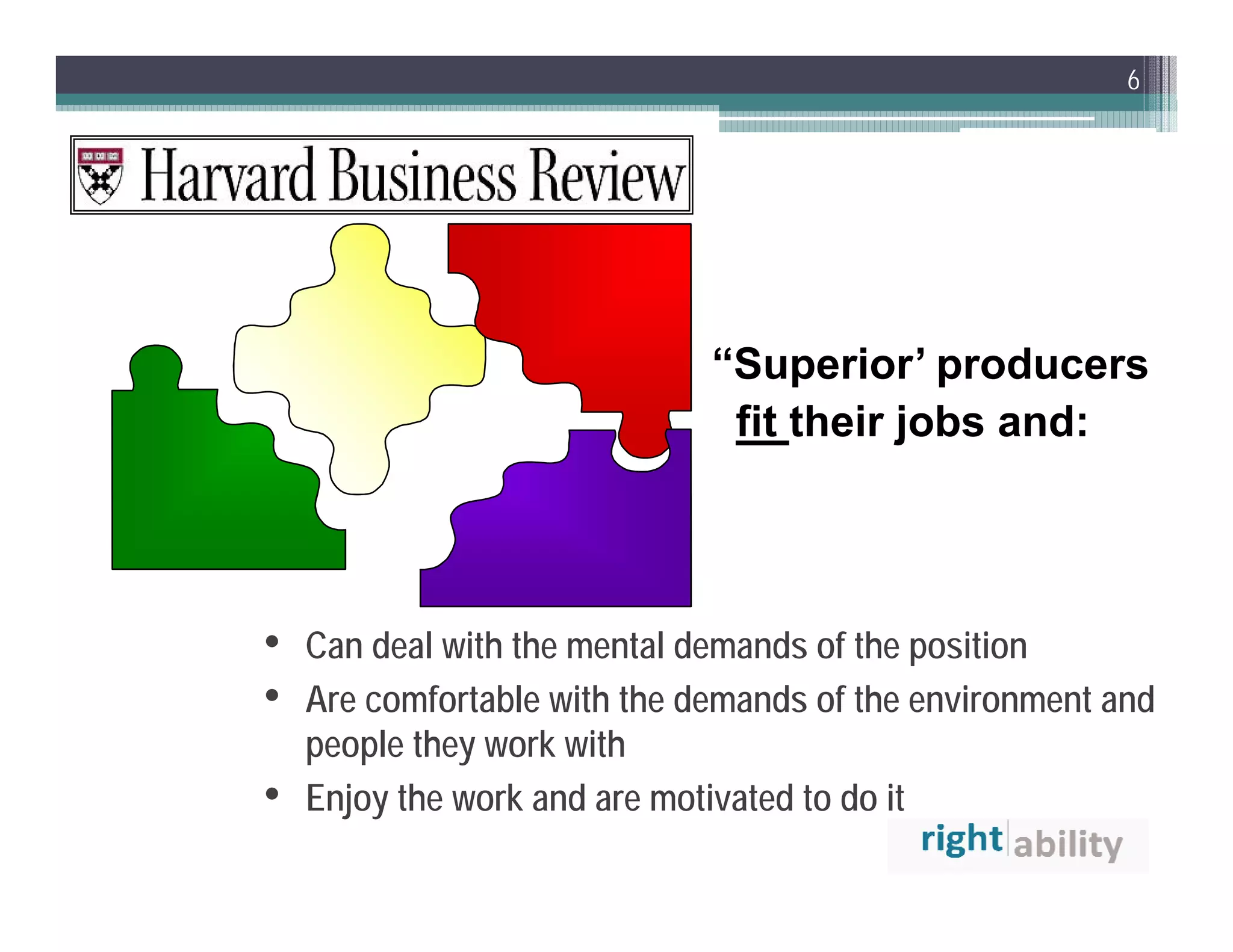6




                              “Superior’ producers
                               fit their jobs and:




•   Can deal with the mental demands of the position
•   Are comfortable with the demands of the environment and
    people they work with
•   Enjoy the work and are motivated to do it
 