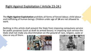 Right Against Exploitation ( Article 23-24 )
The Right Against Exploitation prohibits all forms of forced labour, child labour
and trafficking of human beings. Children under age of 14 are not allowed to
work.
Nothing in this article shall prevent the State from imposing compulsory service
for public purposes (such as draft to armed forces). In imposing such service the
State shall not make any discrimination on the ground of race, religion, caste or
class or any of them.
 