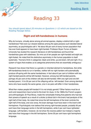 You should spend about 20 minutes on Questions 1–12 which are based on the
Reading Passage below.
Right and left-handedness in humans
Why do humans, virtually alone among all animal species, display a distinct left or right-
handedness? Not even our closest relatives among the apes possess such decided lateral
asymmetry, as psychologists call it. Yet about 90 per cent of every human population that
has ever lived appears to have been right-handed. Professor Bryan Turner at Deakin
University has studied the research literature on left-handedness and found that
handedness goes with sidedness. So nine out of ten people are right-handed and eight are
right-footed. He noted that this distinctive asymmetry in the human population is itself
systematic. “Humans think in categories: black and white, up and down, left and right. It's a
system of signs that enables us to categorise phenomena that are essentially ambiguous.'
Research has shown that there is a genetic or inherited element to handedness. But while
left-handedness tends to run in families, neither left nor right handers will automatically
produce off-spring with the same handedness; in fact about 6 per cent of children with two
right-handed parents will be left-handed. However, among two left-handed parents,
perhaps 40 per cent of the children will also be left-handed. With one right and one left-
handed parent, 15 to 20 per cent of the offspring will be left-handed. Even among identical
twins who have exactly the same genes, one in six pairs will differ in their handedness.
What then makes people left-handed if it is not simply genetic? Other factors must be at
work and researchers have turned to the brain for clues. In the 1860s the French surgeon
and anthropologist, Dr Paul Broca, made the remarkable ﬁnding that patients who had lost
their powers of speech as a result of a stroke (a blood clot in the brain) had paralysis of the
right half of their body. He noted that since the left hemisphere of the brain controls the
right half of the body, and vice versa, the brain damage must have been in the brain's left
hemisphere. Psychologists now believe that among right-handed people, probably 95 per
cent have their language centre in the left hemisphere, while 5 per cent have rightsided
language. Left-handers, however, do not show the reverse pattern but instead a majority
also have their language in the left hemisphere. Some 30 per cent have right hemisphere
language.
Page 1
Нажав на
Kate Yakovleva
Reading 33
Reading Bank
click here to
go to the
courses home
page
 