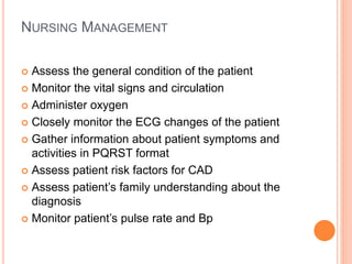 NURSING MANAGEMENT
 Assess the general condition of the patient
 Monitor the vital signs and circulation
 Administer oxygen
 Closely monitor the ECG changes of the patient
 Gather information about patient symptoms and
activities in PQRST format
 Assess patient risk factors for CAD
 Assess patient’s family understanding about the
diagnosis
 Monitor patient’s pulse rate and Bp
 