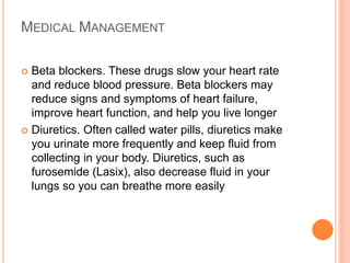 MEDICAL MANAGEMENT
 Beta blockers. These drugs slow your heart rate
and reduce blood pressure. Beta blockers may
reduce signs and symptoms of heart failure,
improve heart function, and help you live longer
 Diuretics. Often called water pills, diuretics make
you urinate more frequently and keep fluid from
collecting in your body. Diuretics, such as
furosemide (Lasix), also decrease fluid in your
lungs so you can breathe more easily
 
