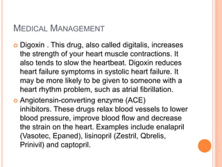 MEDICAL MANAGEMENT
 Digoxin . This drug, also called digitalis, increases
the strength of your heart muscle contractions. It
also tends to slow the heartbeat. Digoxin reduces
heart failure symptoms in systolic heart failure. It
may be more likely to be given to someone with a
heart rhythm problem, such as atrial fibrillation.
 Angiotensin-converting enzyme (ACE)
inhibitors. These drugs relax blood vessels to lower
blood pressure, improve blood flow and decrease
the strain on the heart. Examples include enalapril
(Vasotec, Epaned), lisinopril (Zestril, Qbrelis,
Prinivil) and captopril.
 