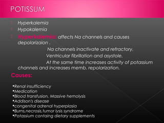 

Hyperkalemia
Hypokalemia



Hyperkalemia: affects Na channels and causes



depolarizaion .
Na channels inactivate and refractory.
Ventricular fibrillation and asystole.
At the same time increases activity of potassium
channels and increases memb. repolarization.

Causes:
Renal insufficiency
Medication
Blood transfusion, Massive hemolysis
Addison's disease
congenital adrenal hyperplasia
Burns,necrosis,tumor lysis syndrome
Potassium containg dietary supplements

 