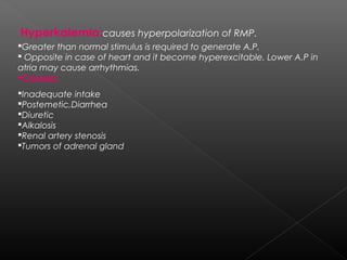 Hyperkalemia:causes hyperpolarization of RMP.
Greater than normal stimulus is required to generate A.P.
 Opposite in case of heart and it become hyperexcitable. Lower A.P in
atria may cause arrhythmias.

Causes:

Inadequate intake
Postemetic,Diarrhea
Diuretic
Alkalosis
Renal artery stenosis
Tumors of adrenal gland

 