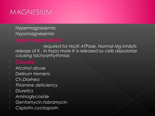 

Hypermagnesemia
Hypomagnesemia



Hypomagnesemia



required for Na/K ATPase. Normal Mg inhibits
release of K . In hypo more K is released so cells depolarize
causing tachyarrhythmias


Causes:



Alcohol abuse
Delirium tremens
Ch.Diarhea
Thiamine deficiency
Diuretics
Aminoglycoside
Gentamycin,tobramycin
Cisplatin,cyclosporin









 