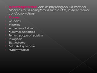 












Hypermagnesemia: Acts as physiological Ca channel
blocker. Causes arrhythmias such as A/F, interventricular
conduction delay.
Causes:
Antacids
Vitamins
Acute renal failure
Maternal eclampsia
Tumor hypoparathyoidism
Iatrogenic
Sis syndrome
Milk alkali syndrome
Hypothyroidism

 