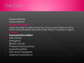 


Hypercalsemia
Hypocalsemia



Hypercalsemia:



rarely too high to effect heart but may cause heart to fail to
relax during diastole and eventually stops in systole(Ca rigor).
Causes:












Hyperparathyroidism
Sarcoidosis
Iatrogenic
Breast cancer
Phaeochromocytoma
Hyperthyroidism
Post renal transplant
Adrenal insufficiency

 