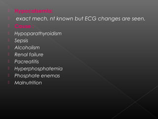 











Hypocalsemia:
exact mech. nt known but ECG changes are seen.
Cause :
Hypoparathyroidism
Sepsis
Alcoholism
Renal failure
Pacreatitis
Hyperphosphatemia
Phosphate enemas
Malnutrition

 