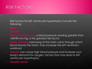 









Risk factors for left ventricular hypertrophy include the
following:
Age
Gender
High blood pressure, a blood pressure reading greater than
140/90 mm Hg, is the greatest risk factor.
Aortic stenosis, narrowing of the main valve through which
blood leaves the heart, may increase the left ventricle's
workload.
Obesity can cause high blood pressure and increase your
body's demand for oxygen, factors that may lead to left
ventricular hypertrophy.
Genetic factor

 