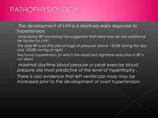 

 The development of LVH is a relatively early response to
hypertension,



Ambulatory BP monitoring has suggested that there may be two additional
risk factors for LVH:
The daily BP load (the percentage of pressures above 135/85 during the day
and 120/80 mmHg at night
Nocturnal hypertension (in which the expected nighttime reduction in BP is
not seen)



maximal daytime blood pressure or peak exercise blood
pressure are most predictive of the level of hypertrophy .
There is also evidence that left ventricular mass may be
increased prior to the development of overt hypertension.



 