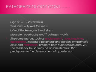 High BP → ↑ LV wall stress
Wall stress ∝ 1/ wall thickness
LV wall thickening → ↓ wall stress
Myocyte hypertrophy and ↑ collagen matrix


.The same factors, such as angiotensin II, norepinephrine,
epinephrine, increased peripheral and cardiac sympathetic
drive and endothelin, promote both hypertension and LVH.
The tendency to LVH may be an inherited trait that
predisposes to the development of hypertension

 