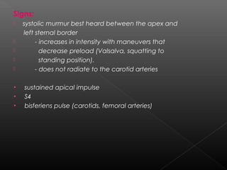 Signs:







•
•
•

systolic murmur best heard between the apex and
left sternal border
- increases in intensity with maneuvers that
decrease preload (Valsalva, squatting to
standing position).
- does not radiate to the carotid arteries
sustained apical impulse
S4
bisferiens pulse (carotids, femoral arteries)

 