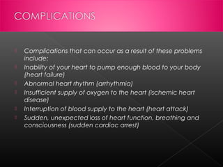 






Complications that can occur as a result of these problems
include:
Inability of your heart to pump enough blood to your body
(heart failure)
Abnormal heart rhythm (arrhythmia)
Insufficient supply of oxygen to the heart (ischemic heart
disease)
Interruption of blood supply to the heart (heart attack)
Sudden, unexpected loss of heart function, breathing and
consciousness (sudden cardiac arrest)

 