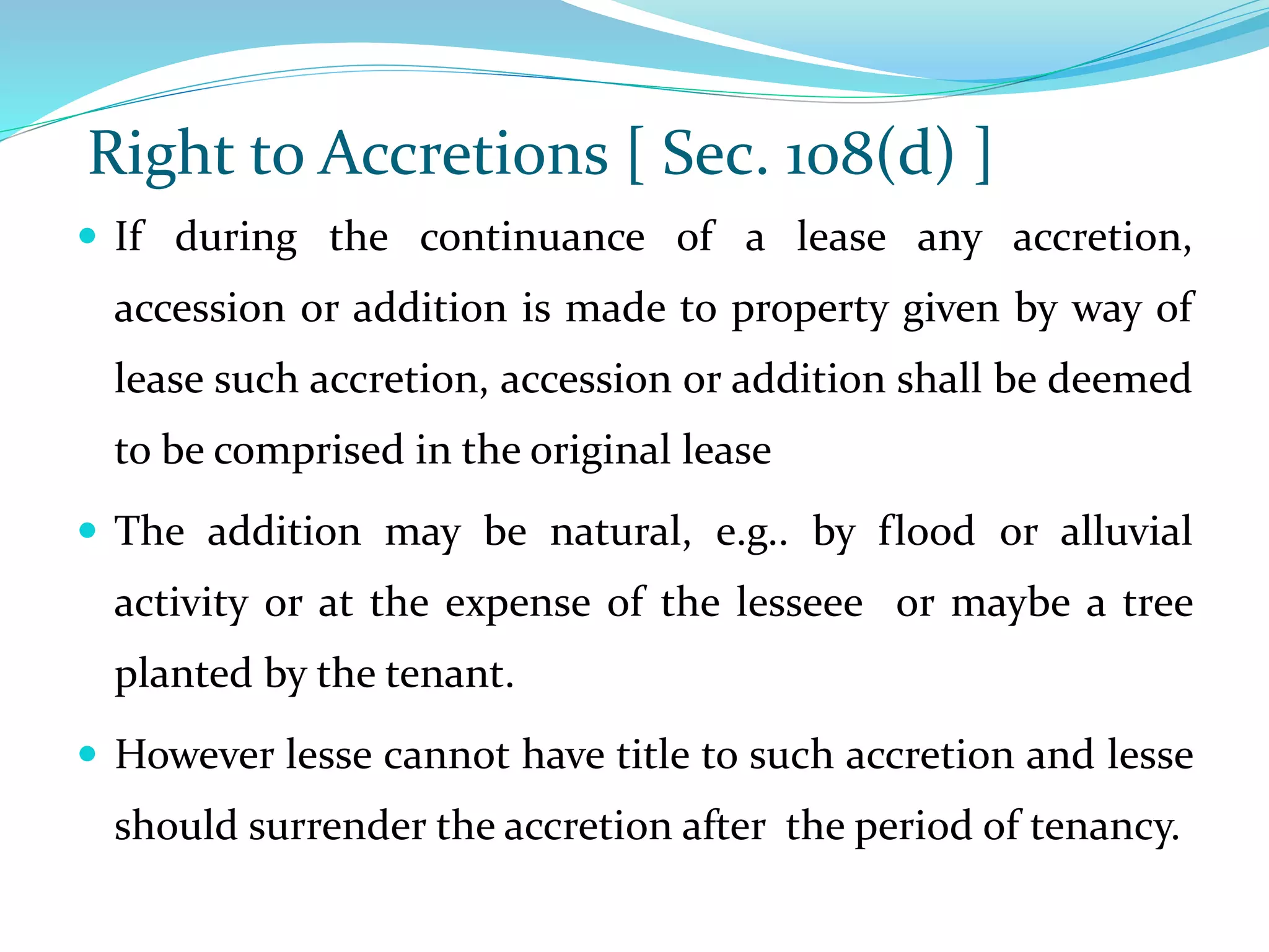 Right to Accretions [ Sec. 108(d) ]
 If during the continuance of a lease any accretion,
accession or addition is made to property given by way of
lease such accretion, accession or addition shall be deemed
to be comprised in the original lease
 The addition may be natural, e.g.. by flood or alluvial
activity or at the expense of the lesseee or maybe a tree
planted by the tenant.
 However lesse cannot have title to such accretion and lesse
should surrender the accretion after the period of tenancy.
 