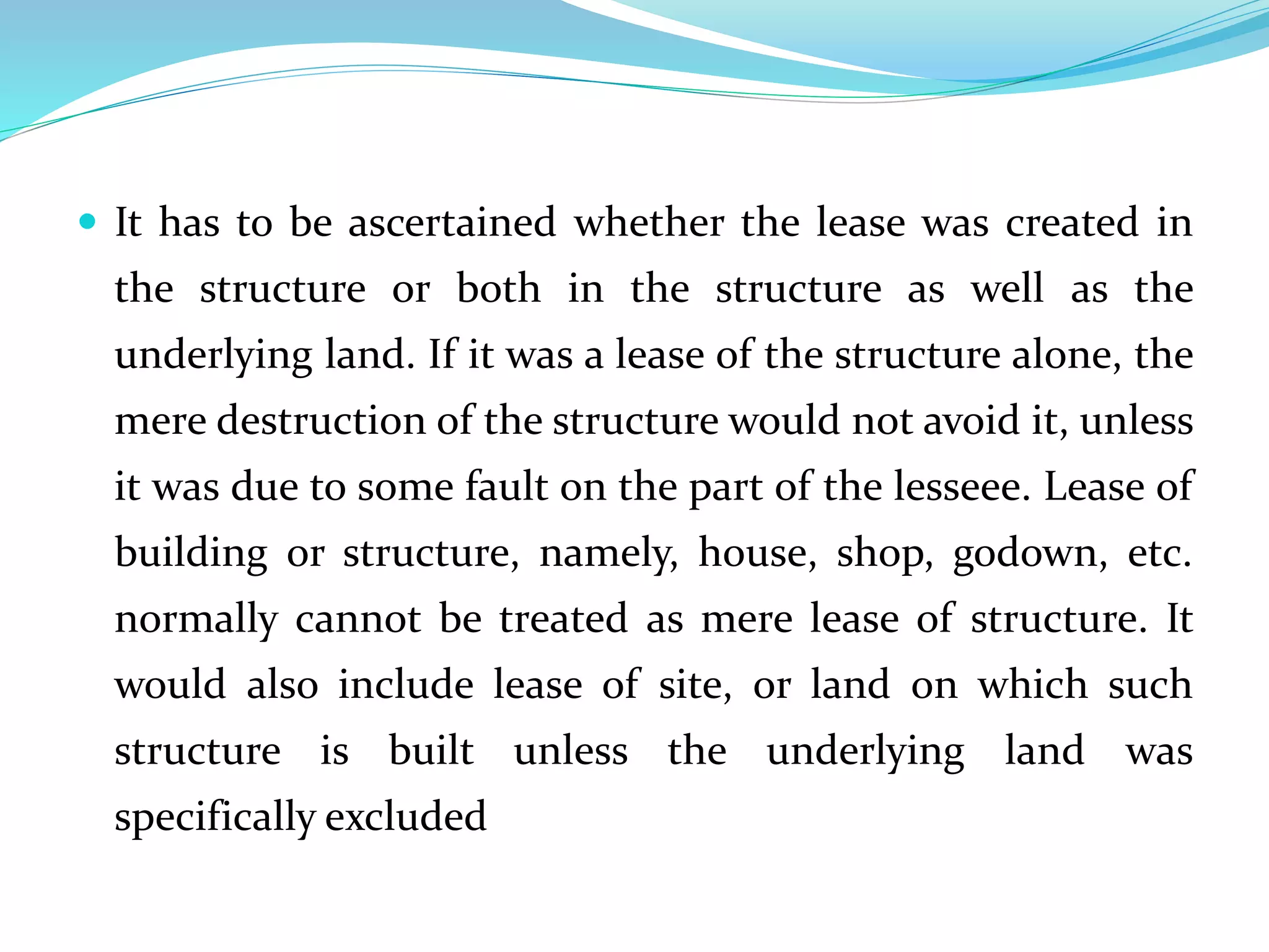  It has to be ascertained whether the lease was created in
the structure or both in the structure as well as the
underlying land. If it was a lease of the structure alone, the
mere destruction of the structure would not avoid it, unless
it was due to some fault on the part of the lesseee. Lease of
building or structure, namely, house, shop, godown, etc.
normally cannot be treated as mere lease of structure. It
would also include lease of site, or land on which such
structure is built unless the underlying land was
specifically excluded
 