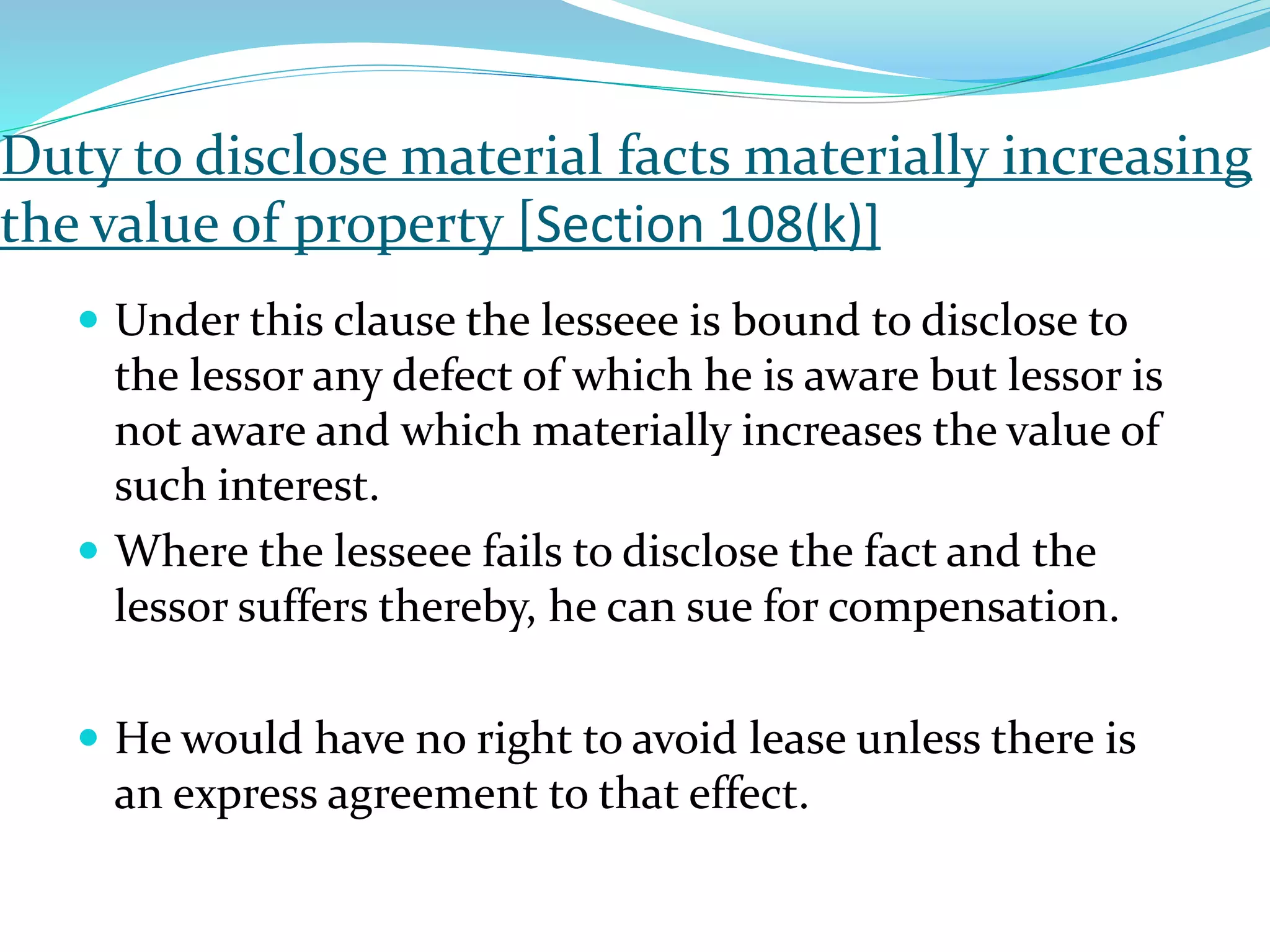 Duty to disclose material facts materially increasing
the value of property [Section 108(k)]
 Under this clause the lesseee is bound to disclose to
the lessor any defect of which he is aware but lessor is
not aware and which materially increases the value of
such interest.
 Where the lesseee fails to disclose the fact and the
lessor suffers thereby, he can sue for compensation.
 He would have no right to avoid lease unless there is
an express agreement to that effect.
 
