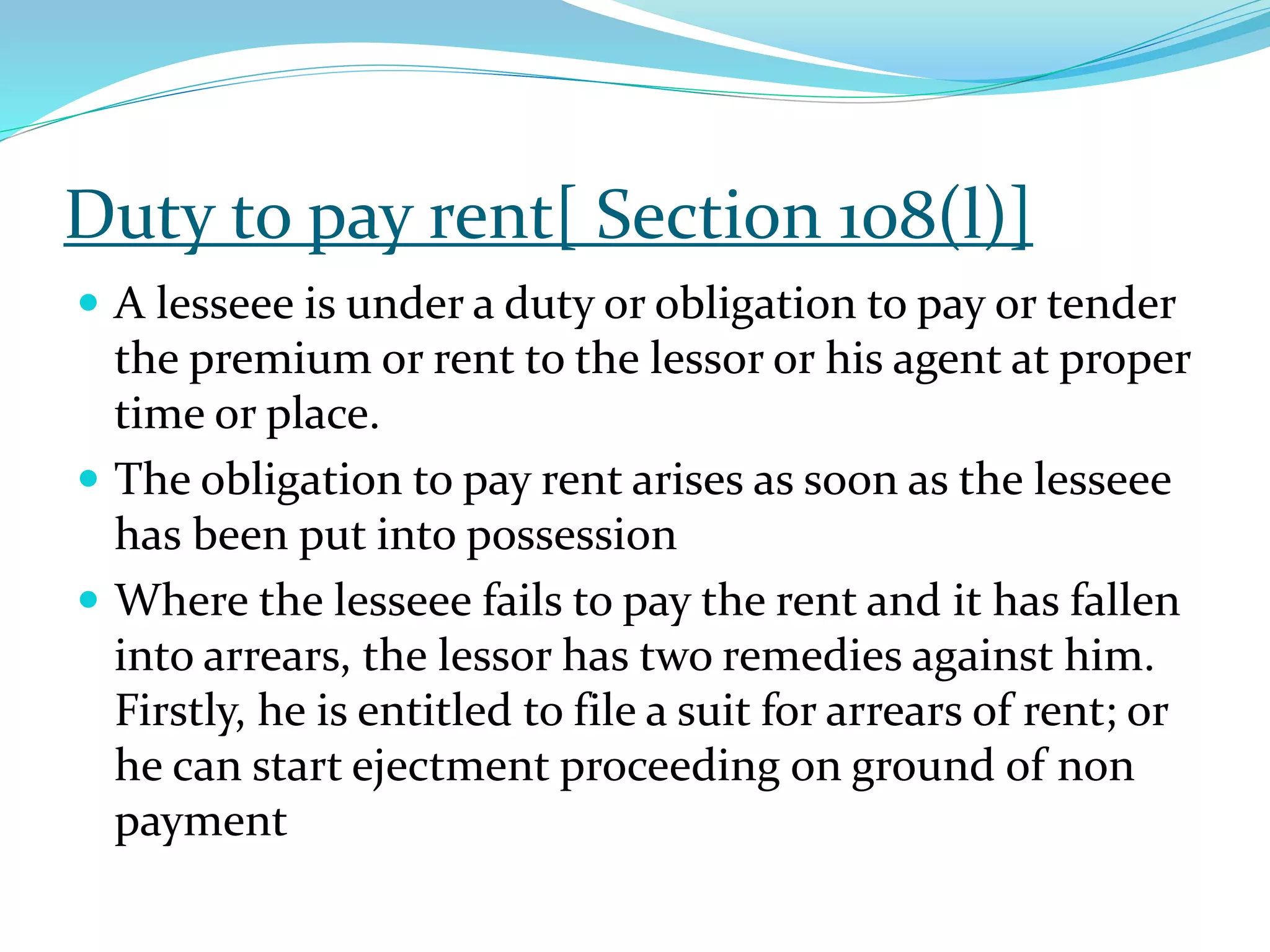 Duty to pay rent[ Section 108(l)]
 A lesseee is under a duty or obligation to pay or tender
the premium or rent to the lessor or his agent at proper
time or place.
 The obligation to pay rent arises as soon as the lesseee
has been put into possession
 Where the lesseee fails to pay the rent and it has fallen
into arrears, the lessor has two remedies against him.
Firstly, he is entitled to file a suit for arrears of rent; or
he can start ejectment proceeding on ground of non
payment
 