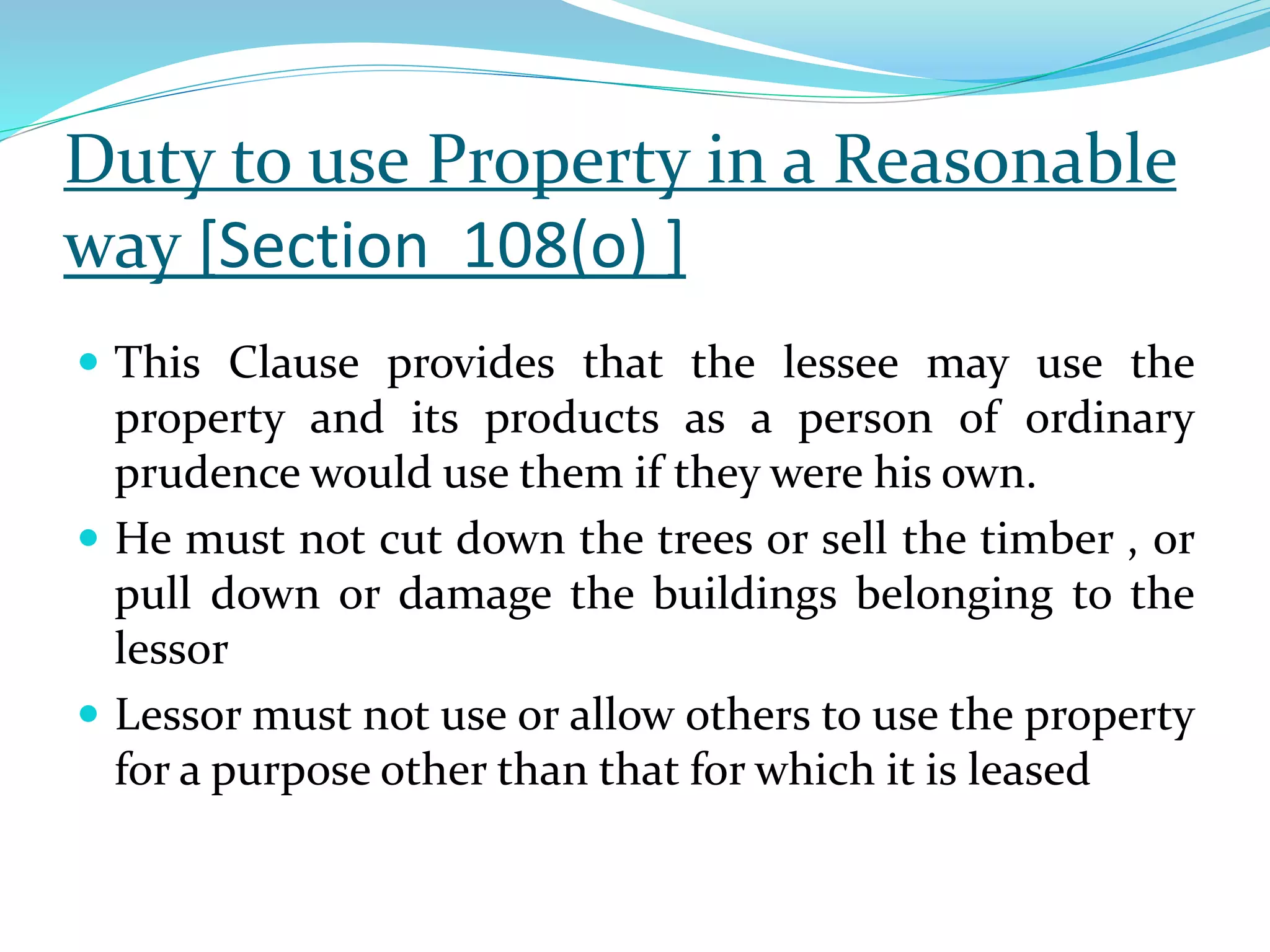 Duty to use Property in a Reasonable
way [Section 108(o) ]
 This Clause provides that the lessee may use the
property and its products as a person of ordinary
prudence would use them if they were his own.
 He must not cut down the trees or sell the timber , or
pull down or damage the buildings belonging to the
lessor
 Lessor must not use or allow others to use the property
for a purpose other than that for which it is leased
 