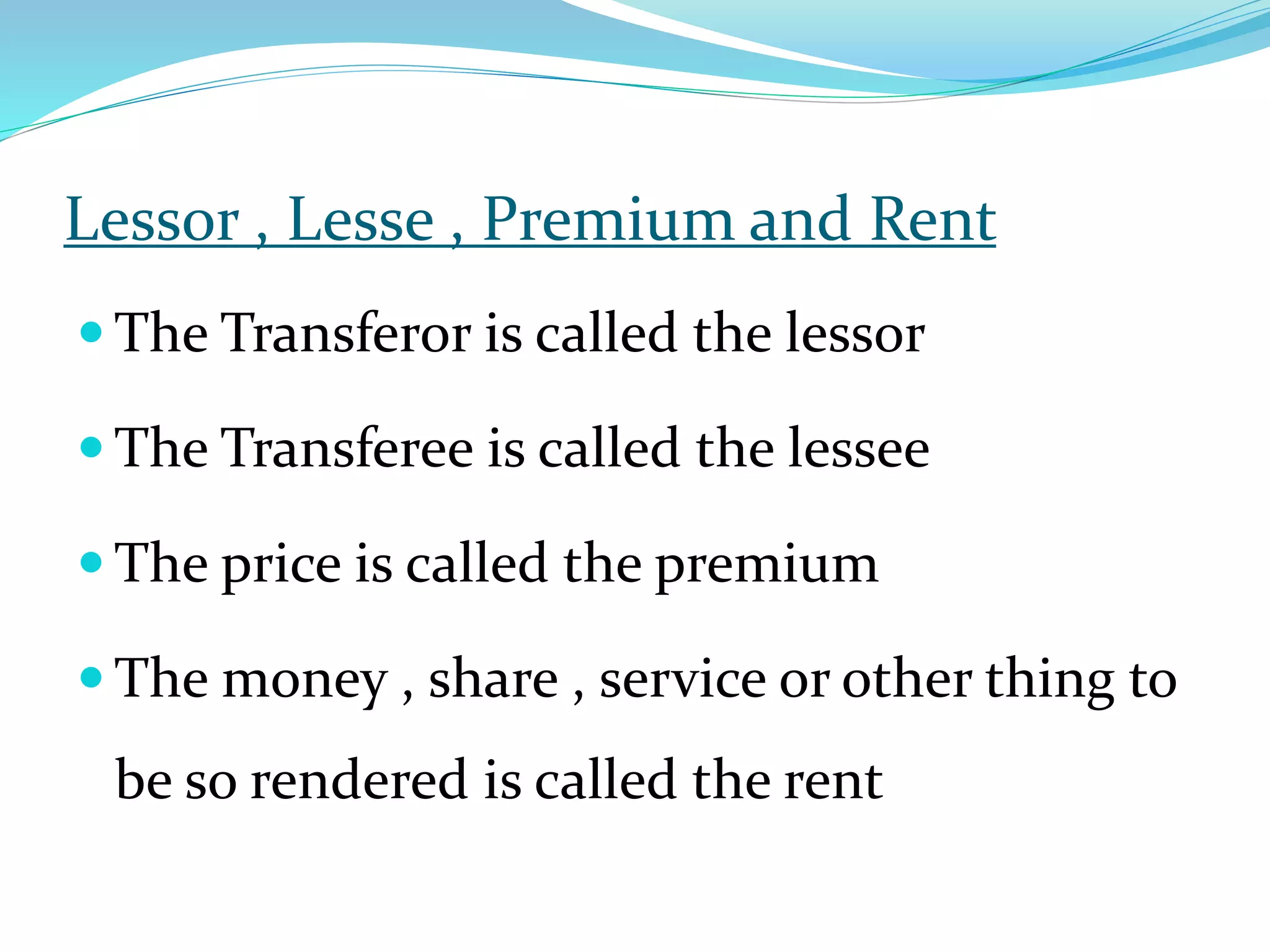 Lessor , Lesse , Premium and Rent
 The Transferor is called the lessor
 The Transferee is called the lessee
 The price is called the premium
 The money , share , service or other thing to
be so rendered is called the rent
 
