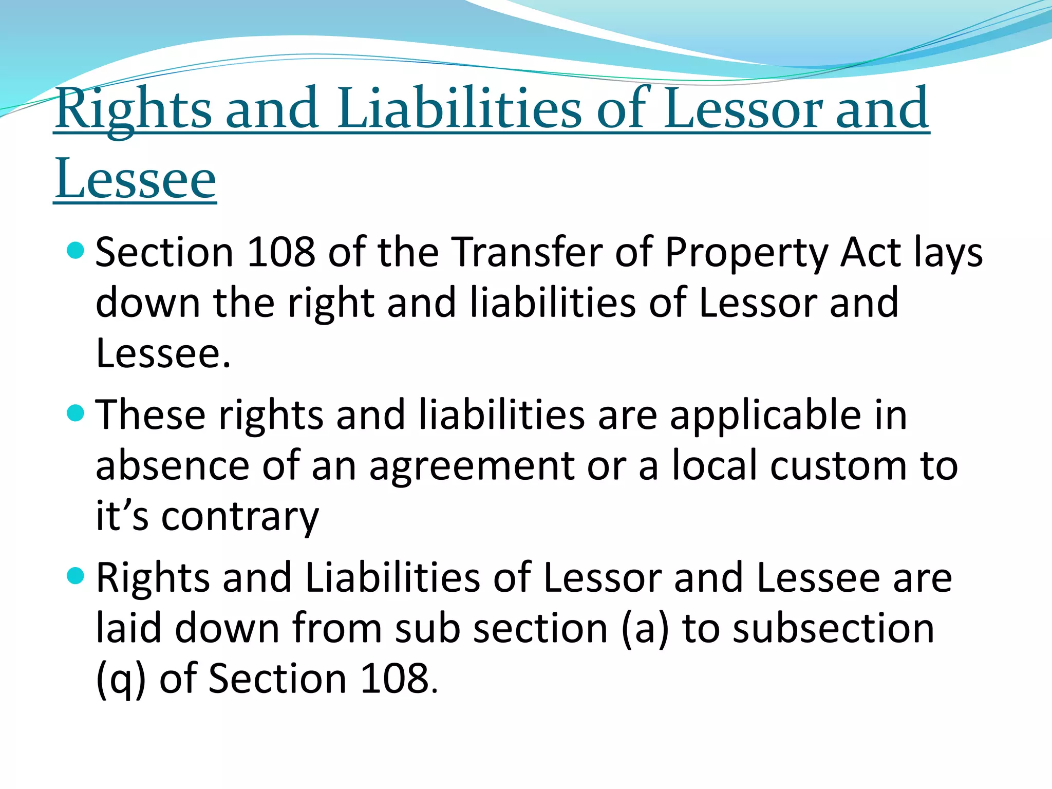 Rights and Liabilities of Lessor and
Lessee
 Section 108 of the Transfer of Property Act lays
down the right and liabilities of Lessor and
Lessee.
 These rights and liabilities are applicable in
absence of an agreement or a local custom to
it’s contrary
 Rights and Liabilities of Lessor and Lessee are
laid down from sub section (a) to subsection
(q) of Section 108.
 