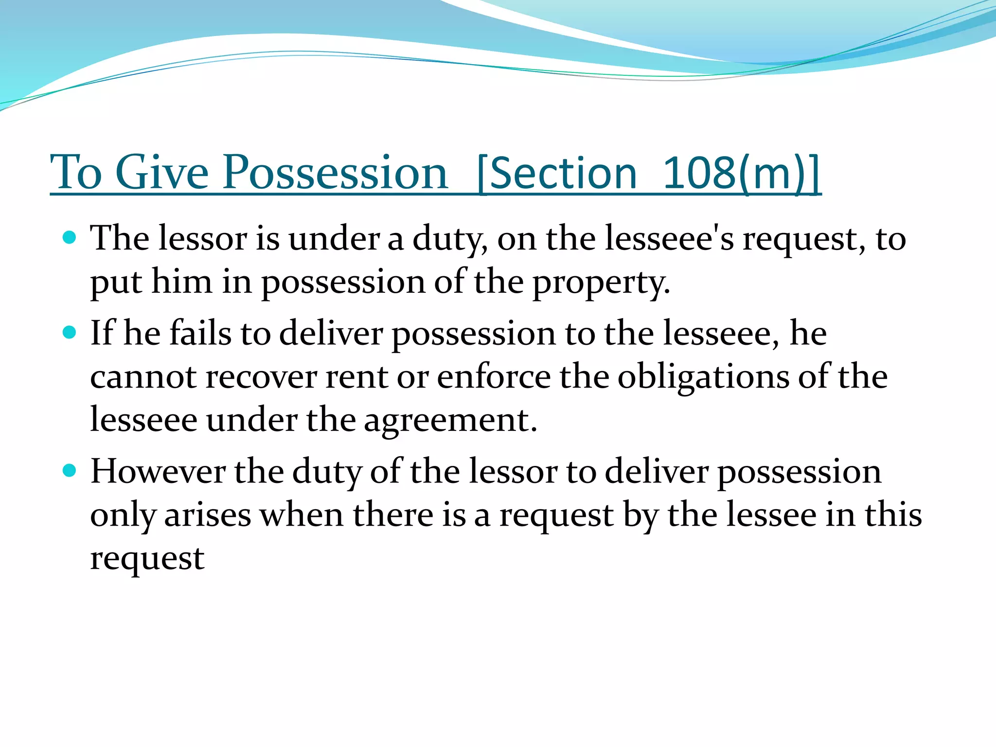 To Give Possession [Section 108(m)]
 The lessor is under a duty, on the lesseee's request, to
put him in possession of the property.
 If he fails to deliver possession to the lesseee, he
cannot recover rent or enforce the obligations of the
lesseee under the agreement.
 However the duty of the lessor to deliver possession
only arises when there is a request by the lessee in this
request
 