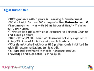 Ujjal Kumar Jain


  DCE graduate with 6 years in Learning & Development
  Worked with Fortune 500 companies like Motorola and LG
  Last assignment was with LG as National Head – Training
  for GSM Mobiles
  Traveled pan India with good exposure to Telecom Channel
  and Trade partners
  Himself has 2100+ hours of classroom delivery experience
  in top 25 cities of India to various role holders
  Closely networked with over 605 professionals in Linked In
  with 18 recommendations to his credit
  Exceptional command in Mobile Handsets product
  knowledge and associated Technologies
 