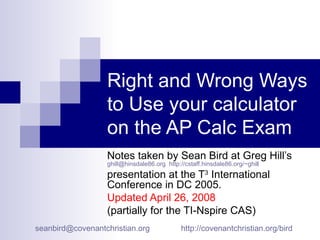 Right and Wrong Ways to Use your calculator on the AP Calc Exam Notes taken by Sean Bird at Greg Hill’s  [email_address]   http://cstaff.hinsdale86.org/~ghill   presentation at the T 3  International Conference in DC 2005.  Updated April 26, 2008   (partially for the TI-Nspire CAS) [email_address]   http://covenantchristian.org/bird   