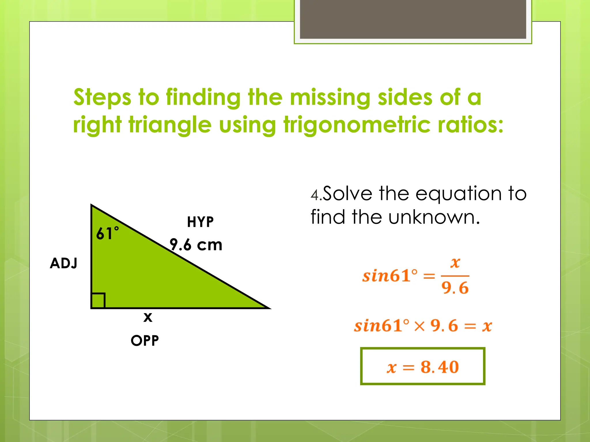 Steps to finding the missing sides of a
right triangle using trigonometric ratios:
4.Solve the equation to
find the unknown.
61
9.6 cm
x
HYP
OPP
ADJ
 